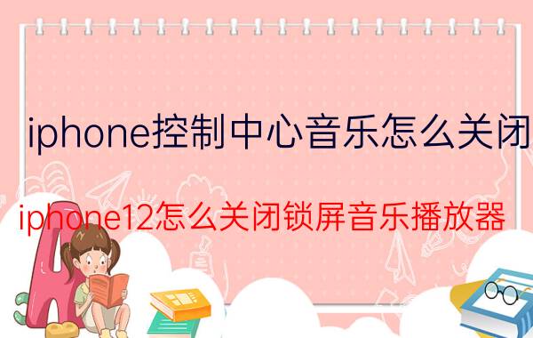 iphone控制中心音乐怎么关闭 iphone12怎么关闭锁屏音乐播放器？